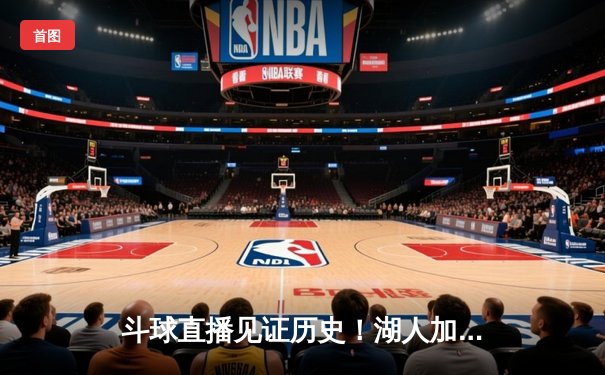 斗球直播见证历史！湖人加时逆转雄鹿，詹姆斯40+三双创纪录