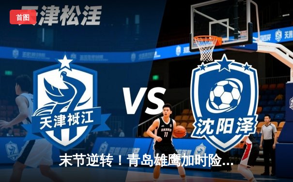 末节逆转！青岛雄鹰加时险胜广东华南虎，新星王睿泽狂砍38分创生涯新高