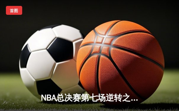 NBA总决赛第七场逆转之战：热火绝地反击加时险胜掘金