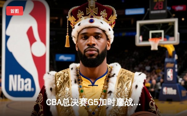 CBA总决赛G5加时鏖战：辽宁险胜广东夺赛点，赵继伟关键三分定乾坤