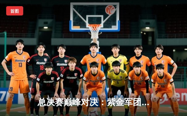 总决赛巅峰对决：紫金军团加时逆转，新星闪耀打破三分纪录